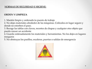 NORMAS DE SEGURIDAD E HIGIENE: 
ORDEN Y LIMPIEZA 
1. Mantén limpio y ordenado tu puesto de trabajo 
2. No dejes materiales alrededor de las máquinas. Colócalos en lugar seguro y 
donde no estorben el paso. 
3. Recoge las tablas con clavos, recortes de chapas y cualquier otro objeto que 
pueda causar un accidente 
4. Guarda ordenadamente los materiales y herramientas. No los dejes en lugares 
inseguros 
5. No obstruyas los pasillos, escaleras, puertas o salidas de emergencia 
 