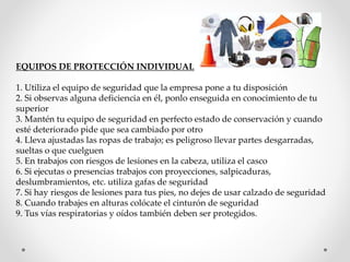 EQUIPOS DE PROTECCIÓN INDIVIDUAL 
1. Utiliza el equipo de seguridad que la empresa pone a tu disposición 
2. Si observas alguna deficiencia en él, ponlo enseguida en conocimiento de tu 
superior 
3. Mantén tu equipo de seguridad en perfecto estado de conservación y cuando 
esté deteriorado pide que sea cambiado por otro 
4. Lleva ajustadas las ropas de trabajo; es peligroso llevar partes desgarradas, 
sueltas o que cuelguen 
5. En trabajos con riesgos de lesiones en la cabeza, utiliza el casco 
6. Si ejecutas o presencias trabajos con proyecciones, salpicaduras, 
deslumbramientos, etc. utiliza gafas de seguridad 
7. Si hay riesgos de lesiones para tus pies, no dejes de usar calzado de seguridad 
8. Cuando trabajes en alturas colócate el cinturón de seguridad 
9. Tus vías respiratorias y oídos también deben ser protegidos. 
 