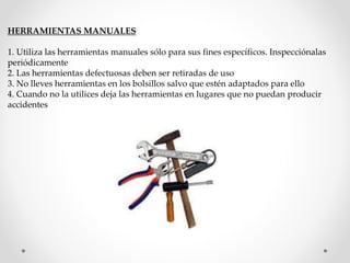 HERRAMIENTAS MANUALES 
1. Utiliza las herramientas manuales sólo para sus fines específicos. Inspecciónalas 
periódicamente 
2. Las herramientas defectuosas deben ser retiradas de uso 
3. No lleves herramientas en los bolsillos salvo que estén adaptados para ello 
4. Cuando no la utilices deja las herramientas en lugares que no puedan producir 
accidentes 
 