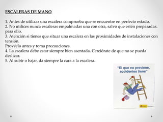 ESCALERAS DE MANO 
1. Antes de utilizar una escalera comprueba que se encuentre en perfecto estado. 
2. No utilices nunca escaleras empalmadas una con otra, salvo que estén preparadas. 
para ello. 
3. Atención si tienes que situar una escalera en las proximidades de instalaciones con 
tensión. 
Provéelo antes y toma precauciones. 
4. La escalera debe estar siempre bien asentada. Cerciórate de que no se pueda 
deslizar. 
5. Al subir o bajar, da siempre la cara a la escalera. 
 