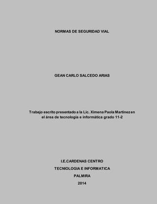 NORMAS DE SEGURIDAD VIAL
GEAN CARLO SALCEDO ARIAS
Trabajo escrito presentado a la Lic. Ximena Paola Martínezen
el área de tecnología e informática grado 11-2
I.E.CARDENAS CENTRO
TECNIOLOGIA E INFORMATICA
PALMIRA
2014
 