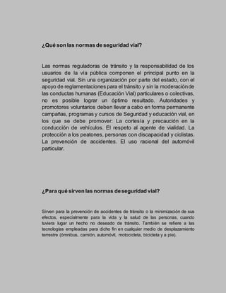 ¿Qué son las normas de seguridad vial?
Las normas reguladoras de tránsito y la responsabilidad de los
usuarios de la vía pública componen el principal punto en la
seguridad vial. Sin una organización por parte del estado, con el
apoyo de reglamentaciones para el tránsito y sin la moderaciónde
las conductas humanas (Educación Vial) particulares o colectivas,
no es posible lograr un óptimo resultado. Autoridades y
promotores voluntarios deben llevar a cabo en forma permanente
campañas, programas y cursos de Seguridad y educación vial, en
los que se debe promover: La cortesía y precaución en la
conducción de vehículos. El respeto al agente de vialidad. La
protección a los peatones, personas con discapacidad y ciclistas.
La prevención de accidentes. El uso racional del automóvil
particular.
¿Para qué sirven las normas deseguridad vial?
Sirven para la prevención de accidentes de tránsito o la minimización de sus
efectos, especialmente para la vida y la salud de las personas, cuando
tuviera lugar un hecho no deseado de tránsito. También se refiere a las
tecnologías empleadas para dicho fin en cualquier medio de desplazamiento
terrestre (ómnibus, camión, automóvil, motocicleta, bicicleta y a pie).
 
