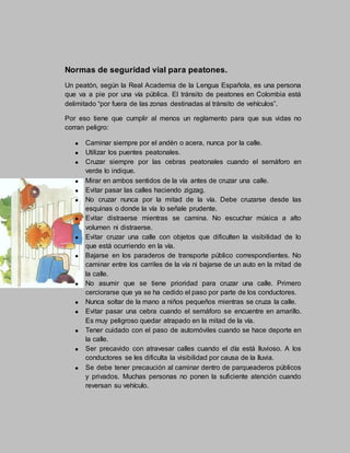 Normas de seguridad vial para peatones.
Un peatón, según la Real Academia de la Lengua Española, es una persona
que va a pie por una vía pública. El tránsito de peatones en Colombia está
delimitado “por fuera de las zonas destinadas al tránsito de vehículos”.
Por eso tiene que cumplir al menos un reglamento para que sus vidas no
corran peligro:
Caminar siempre por el andén o acera, nunca por la calle.
Utilizar los puentes peatonales.
Cruzar siempre por las cebras peatonales cuando el semáforo en
verde lo indique.
Mirar en ambos sentidos de la vía antes de cruzar una calle.
Evitar pasar las calles haciendo zigzag.
No cruzar nunca por la mitad de la vía. Debe cruzarse desde las
esquinas o donde la vía lo señale prudente.
Evitar distraerse mientras se camina. No escuchar música a alto
volumen ni distraerse.
Evitar cruzar una calle con objetos que dificulten la visibilidad de lo
que está ocurriendo en la vía.
Bajarse en los paraderos de transporte público correspondientes. No
caminar entre los carriles de la vía ni bajarse de un auto en la mitad de
la calle.
No asumir que se tiene prioridad para cruzar una calle. Primero
cerciorarse que ya se ha cedido el paso por parte de los conductores.
Nunca soltar de la mano a niños pequeños mientras se cruza la calle.
Evitar pasar una cebra cuando el semáforo se encuentre en amarillo.
Es muy peligroso quedar atrapado en la mitad de la vía.
Tener cuidado con el paso de automóviles cuando se hace deporte en
la calle.
Ser precavido con atravesar calles cuando el día está lluvioso. A los
conductores se les dificulta la visibilidad por causa de la lluvia.
Se debe tener precaución al caminar dentro de parqueaderos públicos
y privados. Muchas personas no ponen la suficiente atención cuando
reversan su vehículo.
 