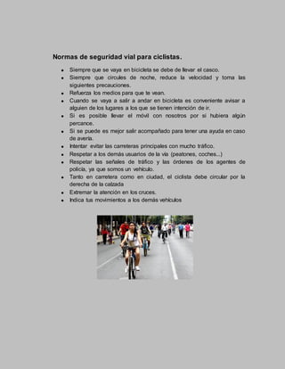 Normas de seguridad vial para ciclistas.
Siempre que se vaya en bicicleta se debe de llevar el casco.
Siempre que circules de noche, reduce la velocidad y toma las
siguientes precauciones.
Refuerza los medios para que te vean.
Cuando se vaya a salir a andar en bicicleta es conveniente avisar a
alguien de los lugares a los que se tienen intención de ir.
Si es posible llevar el móvil con nosotros por si hubiera algún
percance.
Si se puede es mejor salir acompañado para tener una ayuda en caso
de avería.
Intentar evitar las carreteras principales con mucho tráfico.
Respetar a los demás usuarios de la vía (peatones, coches...)
Respetar las señales de tráfico y las órdenes de los agentes de
policía, ya que somos un vehículo.
Tanto en carretera como en ciudad, el ciclista debe circular por la
derecha de la calzada
Extremar la atención en los cruces.
Indica tus movimientos a los demás vehículos
 