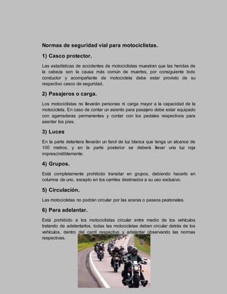 Normas de seguridad vial para motociclistas.
1) Casco protector.
Las estadísticas de accidentes de motociclistas muestran que las heridas de
la cabeza son la causa más común de muertes, por consiguiente todo
conductor y acompañante de motocicleta debe estar provisto de su
respectivo casco de seguridad.
2) Pasajeros o carga.
Los motociclistas no llevarán personas ni carga mayor a la capacidad de la
motocicleta. En caso de contar un asiento para pasajero debe estar equipado
con agarraderas permanentes y contar con los pedales respectivos para
asentar los pies.
3) Luces
En la parte delantera llevarán un farol de luz blanca que tenga un alcance de
100 metros, y en la parte posterior se deberá llevar una luz roja
imprescindiblemente.
4) Grupos.
Está completamente prohibido transitar en grupos, debiendo hacerlo en
columna de uno, excepto en los carriles destinados a su uso exclusivo.
5) Circulación.
Las motocicletas no podrán circular por las aceras o paseos peatonales.
6) Para adelantar.
Está prohibido a los motociclistas circular entre medio de los vehículos
tratando de adelantarlos, todas las motocicletas deben circular detrás de los
vehículos, dentro del carril respectivo y adelantar observando las normas
respectivas.
 