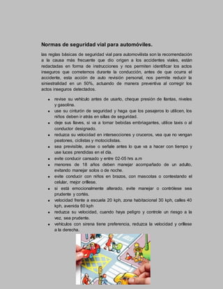 Normas de seguridad vial para automóviles.
las reglas básicas de seguridad vial para automovilista son la recomendación
a la causa más frecuente que dio origen a los accidentes viales, están
redactadas en forma de instrucciones y nos permiten identificar los actos
inseguros que cometemos durante la conducción, antes de que ocurra el
accidente, esta acción de auto revisión personal, nos permite reducir la
siniestralidad en un 50%, actuando de manera preventiva al corregir los
actos inseguros detectados.
revise su vehículo antes de usarlo, cheque presión de llantas, niveles
y gasolina.
use su cinturón de seguridad y haga que los pasajeros lo utilicen, los
niños deben ir atrás en sillas de seguridad.
deje sus llaves, si va a tomar bebidas embriagantes, utilice taxis o al
conductor designado.
reduzca su velocidad en intersecciones y cruceros, vea que no vengan
peatones, ciclistas y motociclistas.
sea previsible, avise o señale antes lo que va a hacer con tiempo y
use luces prendidas en el día.
evite conducir cansado y entre 02-05 hrs a.m
menores de 18 años deben manejar acompañado de un adulto,
evitando manejar solos o de noche.
evite conducir con niños en brazos, con mascotas o contestando el
celular, mejor oríllese.
si está emocionalmente alterado, evite manejar o contrólese sea
prudente y cortés.
velocidad frente a escuela 20 kph, zona habitacional 30 kph, calles 40
kph, avenida 60 kph
reduzca su velocidad, cuando haya peligro y controle un riesgo a la
vez, sea prudente.
vehículos con sirena tiene preferencia, reduzca la velocidad y oríllese
a la derecha.
 