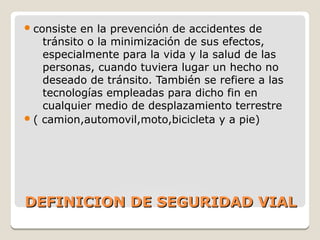 DEFINICION DE SEGURIDAD VIALDEFINICION DE SEGURIDAD VIAL
consiste en la prevención de accidentes de
tránsito o la minimización de sus efectos,
especialmente para la vida y la salud de las
personas, cuando tuviera lugar un hecho no
deseado de tránsito. También se refiere a las
tecnologías empleadas para dicho fin en
cualquier medio de desplazamiento terrestre
( camion,automovil,moto,bicicleta y a pie)
 