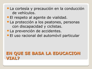 EN QUE SE BASA LA EDUCACIONEN QUE SE BASA LA EDUCACION
VIAL?VIAL?
La cortesía y precaución en la conducción
de vehículos.
El respeto al agente de vialidad.
La protección a los peatones, personas
con discapacidad y ciclistas.
La prevención de accidentes.
El uso racional del automóvil particular
 