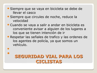 SEGURIDAD VIAL PARA LOSSEGURIDAD VIAL PARA LOS
CICLISTASCICLISTAS
Siempre que se vaya en bicicleta se debe de
llevar el casco
Siempre que circules de noche, reduce la
velocidad
Cuando se vaya a salir a andar en bicicleta es
conveniente avisar a alguien de los lugares a
los que se tienen intención de ir
Respetar las señales de trafico y las ordenes de
los agentes de policía, ya que somos un
vehículo.


 