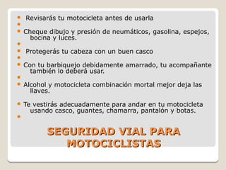 SEGURIDAD VIAL PARASEGURIDAD VIAL PARA
MOTOCICLISTASMOTOCICLISTAS
 Revisarás tu motocicleta antes de usarla

 Cheque dibujo y presión de neumáticos, gasolina, espejos,
bocina y luces.

 Protegerás tu cabeza con un buen casco

 Con tu barbiquejo debidamente amarrado, tu acompañante
también lo deberá usar.

 Alcohol y motocicleta combinación mortal mejor deja las
llaves.
 Te vestirás adecuadamente para andar en tu motocicleta
usando casco, guantes, chamarra, pantalón y botas.

 