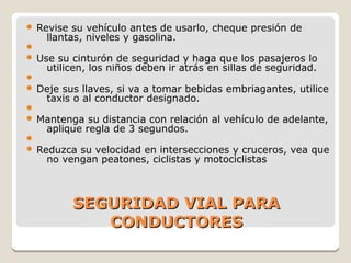 SEGURIDAD VIAL PARASEGURIDAD VIAL PARA
CONDUCTORESCONDUCTORES
 Revise su vehículo antes de usarlo, cheque presión de
llantas, niveles y gasolina.

 Use su cinturón de seguridad y haga que los pasajeros lo
utilicen, los niños deben ir atrás en sillas de seguridad.

 Deje sus llaves, si va a tomar bebidas embriagantes, utilice
taxis o al conductor designado.

 Mantenga su distancia con relación al vehículo de adelante,
aplique regla de 3 segundos.

 Reduzca su velocidad en intersecciones y cruceros, vea que
no vengan peatones, ciclistas y motociclistas
 