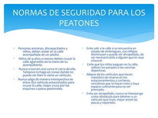 NORMAS DE SEGURIDAD PARA LOS
PEATONES
∗ Personas ancianas, discapacitados y
niños, deben andar en la calle
acompañada de un adulto.
∗ Niños de 9 años o menos deben cruzar la
calle agarrados de la mano de su
acompañante.
∗ Nunca cruce en una curva ni cerca de ella.
Tampoco lo haga en zonas donde no
pueda ver bien si viene un vehículo.
∗ Nunca salga de manera intempestiva de
entre dos vehículo estacionados para
cruzar la calle, mejor cruce por las
esquinas o pasos peatonales.
∗ Evite salir a la calle si se encuentra en
estado de embriaguez, sus reflejos
disminuyen y puede ser atropellado, de
ser necesario pida a alguien que lo vaya
a buscar.
∗ Evite que los niños jueguen en la calle,
utilicen los parques o las canchas
deportivas.
∗ Aléjese de los vehículos que hacen
maniobra de reversa en los
estacionamientos y cocheras,
cerciórese que lo hayan visto y haya
espacio suficiente para no ser
prensado.
∗ Evite ser atropellado, nunca se interponga
como obstáculo para detener a un
vehículo que huye, mejor anote las
placas y repórtelo.
 
