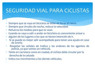 ∗
∗
∗ Siempre que se vaya en bicicleta se debe de llevar el casco.
∗ Siempre que circules de noche, reduce la velocidad.
∗ Refuerza los medios para que te vean.
∗ Cuando se vaya a salir a andar en bicicleta es conveniente avisar a
∗ alguien de los lugares a los que se tienen intención de ir.
∗ Si se puede es mejor salir acompañado para tener una ayuda en caso
de avería.
∗ Respetar las señales de trafico y las ordenes de los agentes de
policía, ya que somos un vehículo.
∗ Tanto en carretera como en ciudad, el ciclista debe circular por la
derecha de la calzada
∗ Indica tus movimientos a los demás vehículos.
∗
SEGURIDAD VIAL PARA CICLISTAS
 