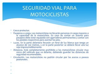 ∗ Casco protector.
∗ Pasajeros o carga. Los motociclistas no llevarán personas ni carga mayores a
la capacidad de la motocicleta. En caso de contar un asiento para
pasajero debe estar equipada con agarraderas permanentes y contar con
los pedales respectivos para asentar los pies.
∗ Luces. En la parte delantera llevarán un farol de luz blanca que tenga un
alcance de 100 metros, y en la parte posterior se deberá llevar una luz
roja imprescindiblemente.
∗ Distancia. Está completamente prohibido a los motociclistas circular muy
cerca del vehículo que va delante, debiendo guardar las distancias de
seguridad recomendable.
∗ Circulación. Las motocicletas no podrán circular por las aceras o paseos
peatonales.
∗
∗
∗
SEGURIDAD VIAL PARA
MOTOCICLISTAS
 
