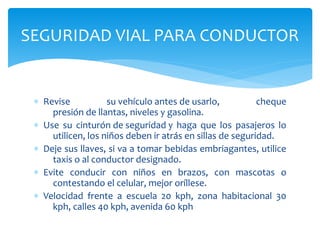 ∗ Revise su vehículo antes de usarlo, cheque
presión de llantas, niveles y gasolina.
∗ Use su cinturón de seguridad y haga que los pasajeros lo
utilicen, los niños deben ir atrás en sillas de seguridad.
∗ Deje sus llaves, si va a tomar bebidas embriagantes, utilice
taxis o al conductor designado.
∗ Evite conducir con niños en brazos, con mascotas o
contestando el celular, mejor oríllese.
∗ Velocidad frente a escuela 20 kph, zona habitacional 30
kph, calles 40 kph, avenida 60 kph
SEGURIDAD VIAL PARA CONDUCTOR
 