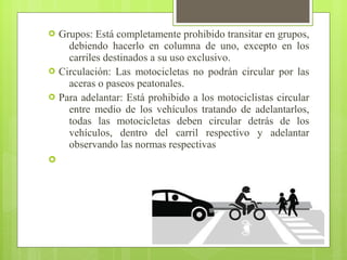  Grupos: Está completamente prohibido transitar en grupos,
debiendo hacerlo en columna de uno, excepto en los
carriles destinados a su uso exclusivo.
 Circulación: Las motocicletas no podrán circular por las
aceras o paseos peatonales.
 Para adelantar: Está prohibido a los motociclistas circular
entre medio de los vehículos tratando de adelantarlos,
todas las motocicletas deben circular detrás de los
vehículos, dentro del carril respectivo y adelantar
observando las normas respectivas

 