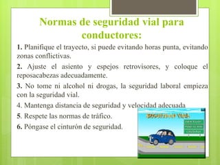 Normas de seguridad vial para
conductores:
1. Planifique el trayecto, si puede evitando horas punta, evitando
zonas conflictivas.
2. Ajuste el asiento y espejos retrovisores, y coloque el
reposacabezas adecuadamente.
3. No tome ni alcohol ni drogas, la seguridad laboral empieza
con la seguridad vial.
4. Mantenga distancia de seguridad y velocidad adecuada
5. Respete las normas de tráfico.
6. Póngase el cinturón de seguridad.
 