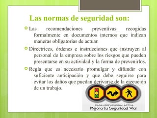 Las normas de seguridad son:
 Las recomendaciones preventivas recogidas
formalmente en documentos internos que indican
maneras obligatorias de actuar.
 Directrices, órdenes e instrucciones que instruyen al
personal de la empresa sobre los riesgos que pueden
presentarse en su actividad y la forma de prevenirlos.
 Regla que es necesario promulgar y difundir con
suficiente anticipación y que debe seguirse para
evitar los daños que puedan derivarse de la ejecución
de un trabajo.
 