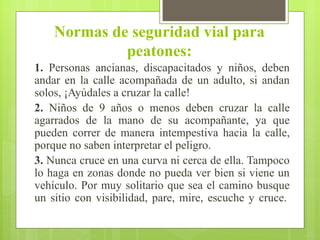 Normas de seguridad vial para
peatones:
1. Personas ancianas, discapacitados y niños, deben
andar en la calle acompañada de un adulto, si andan
solos, ¡Ayúdales a cruzar la calle!
2. Niños de 9 años o menos deben cruzar la calle
agarrados de la mano de su acompañante, ya que
pueden correr de manera intempestiva hacia la calle,
porque no saben interpretar el peligro.
3. Nunca cruce en una curva ni cerca de ella. Tampoco
lo haga en zonas donde no pueda ver bien si viene un
vehículo. Por muy solitario que sea el camino busque
un sitio con visibilidad, pare, mire, escuche y cruce.
 