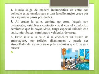 4. Nunca salga de manera intempestiva de entre dos
vehículo estacionados para cruzar la calle, mejor cruce por
las esquinas o pasos peatonales.
5. Al cruzar la calle, camine, no corra, hágalo con
precaución, establezca contacto visual con el conductor,
cerciórese que lo hayan visto, tenga especial cuidado con
taxis, microbuses, camiones o vehículos de carga.
6. Evite salir a la calle si se encuentra en estado de
embriaguez, sus reflejos disminuyen y puede ser
atropellado, de ser necesario pida a alguien que lo vaya a
buscar

 