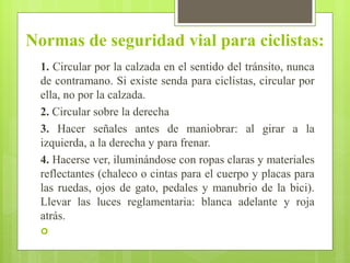 Normas de seguridad vial para ciclistas:
1. Circular por la calzada en el sentido del tránsito, nunca
de contramano. Si existe senda para ciclistas, circular por
ella, no por la calzada.
2. Circular sobre la derecha
3. Hacer señales antes de maniobrar: al girar a la
izquierda, a la derecha y para frenar.
4. Hacerse ver, iluminándose con ropas claras y materiales
reflectantes (chaleco o cintas para el cuerpo y placas para
las ruedas, ojos de gato, pedales y manubrio de la bici).
Llevar las luces reglamentaria: blanca adelante y roja
atrás.

 