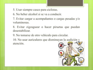 5. Usar siempre casco para ciclistas.
6. No beber alcohol si se va a conducir.
7. Evitar cargar a acompañantes o cargas pesadas y/o
voluminosas.
8. Evitar zigzaguear o hacer piruetas que puedan
desestabilizar.
9. No tomarse de otro vehículo para circular.
10. No usar auriculares que disminuyan la audición y
atención.
 