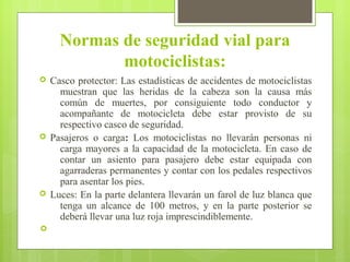 Normas de seguridad vial para
motociclistas:
 Casco protector: Las estadísticas de accidentes de motociclistas
muestran que las heridas de la cabeza son la causa más
común de muertes, por consiguiente todo conductor y
acompañante de motocicleta debe estar provisto de su
respectivo casco de seguridad.
 Pasajeros o carga: Los motociclistas no llevarán personas ni
carga mayores a la capacidad de la motocicleta. En caso de
contar un asiento para pasajero debe estar equipada con
agarraderas permanentes y contar con los pedales respectivos
para asentar los pies.
 Luces: En la parte delantera llevarán un farol de luz blanca que
tenga un alcance de 100 metros, y en la parte posterior se
deberá llevar una luz roja imprescindiblemente.

 