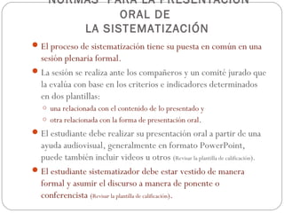 NORMAS PARA LA PRESENTACIÓN
               ORAL DE
         LA SISTEMATIZACIÓN
 El proceso de sistematización tiene su puesta en común en una
  sesión plenaria formal.
 La sesión se realiza ante los compañeros y un comité jurado que
  la evalúa con base en los criterios e indicadores determinados
  en dos plantillas:
   o una relacionada con el contenido de lo presentado y
   o otra relacionada con la forma de presentación oral.
 El estudiante debe realizar su presentación oral a partir de una
  ayuda audiovisual, generalmente en formato PowerPoint,
  puede también incluir videos u otros (Revisar la plantilla de calificación).
 El estudiante sistematizador debe estar vestido de manera
  formal y asumir el discurso a manera de ponente o
  conferencista (Revisar la plantilla de calificación).
 