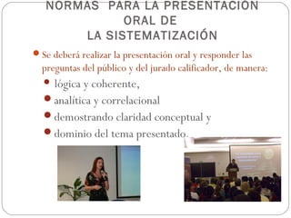 NORMAS PARA LA PRESENTACIÓN
             ORAL DE
       LA SISTEMATIZACIÓN
Se deberá realizar la presentación oral y responder las
  preguntas del público y del jurado calificador, de manera:
   lógicay coherente,
  analítica y correlacional
  demostrando claridad conceptual y
  dominio del tema presentado.
 