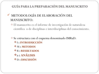 GUÍA PARA LA PREPARACIÓN DEL MANUSCRITO

 METODOLOGÍA DE ELABORACIÓN DEL
 MANUSCRITO:
 o El manuscrito es el informe de investigación de naturaleza
   científica o de disciplinas e interdisciplinas del conocimiento.

 o Se estructura con el esquema denominado IMRaD:
    I : INTRODUCCIÓN
    M : METODOS
    R : RESULTADOS
   a : ANÁLISIS
    D : DISCUSIÓN
 