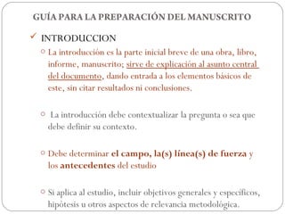 GUÍA PARA LA PREPARACIÓN DEL MANUSCRITO
 INTRODUCCION
 o La introducción es la parte inicial breve de una obra, libro,
   informe, manuscrito; sirve de explicación al asunto central
   del documento, dando entrada a los elementos básicos de
   este, sin citar resultados ni conclusiones.

 o La introducción debe contextualizar la pregunta o sea que
   debe definir su contexto.

 o Debe determinar el campo, la(s) línea(s) de fuerza y
   los antecedentes del estudio

 o Si aplica al estudio, incluir objetivos generales y específicos,
   hipótesis u otros aspectos de relevancia metodológica.
 