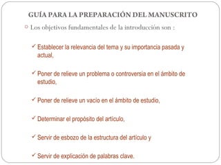 GUÍA PARA LA PREPARACIÓN DEL MANUSCRITO
o Los objetivos fundamentales de la introducción son :


   Establecer la relevancia del tema y su importancia pasada y
    actual,

   Poner de relieve un problema o controversia en el ámbito de
    estudio,

   Poner de relieve un vacío en el ámbito de estudio,


   Determinar el propósito del artículo,


   Servir de esbozo de la estructura del artículo y


   Servir de explicación de palabras clave.
 