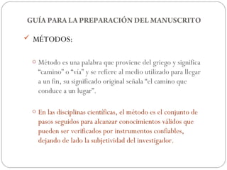 GUÍA PARA LA PREPARACIÓN DEL MANUSCRITO

 MÉTODOS:


 o Método es una palabra que proviene del griego y significa
   “camino” o “vía” y se refiere al medio utilizado para llegar
   a un fin, su significado original señala “el camino que
   conduce a un lugar”.

 o En las disciplinas científicas, el método es el conjunto de
   pasos seguidos para alcanzar conocimientos válidos que
   pueden ser verificados por instrumentos confiables,
   dejando de lado la subjetividad del investigador.
 