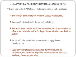 GUÍA PARA LA PREPARACIÓN DEL MANUSCRITO
o En el apartado de “Métodos” del manuscrito se debe realizar:


   Descripción de los diferentes métodos usados en el estudio,


   Justificación de la elección del (de los) método(s),


   Indicación de un método específico: determinación del instrumento, su
    información detallada, indicación de problemas o limitaciones de dicho
    método

   Justificación del tamaño de la muestra (si la hay) y de sus
    características,

   Descripción del proceso realizado: uso de infinitivos, uso de
    sustantivos, uso de verbos en pasivo, uso de adverbios de modo,
    palabras y frases secuenciales.
 