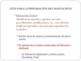 GUÍA PARA LA PREPARACIÓN DEL MANUSCRITO

  o Información Técnica:
    Identificar los métodos y aparatos, así como
    procedimientos, modificaciones, etc., con suficiente
    detalle para permitir a otras personas reproducir los
    resultados:

     Nombre, fecha de creación y contextualización del autor o
      autores,

     En aparatos dar el nombre y demás datos del fabricante o
      distribuidor,

           Ej: Software de digitalización y análisis acústico
           “Soundforge, Praat”.
 