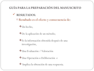 GUÍA PARA LA PREPARACIÓN DEL MANUSCRITO

  RESULTADOS:
   o Resultado es el efecto y consecuencia de:

       Un hecho,

       De la aplicación de un método;

       Es la información obtenida después de una
        investigación,

       Una Evaluación / Valoración

       Una Operación o Deliberación e

       Implica la obtención de una respuesta.
 