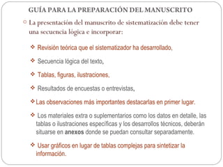 GUÍA PARA LA PREPARACIÓN DEL MANUSCRITO
o La presentación del manuscrito de sistematización debe tener
  una secuencia lógica e incorporar:
   Revisión teórica que el sistematizador ha desarrollado,

   Secuencia lógica del texto,

   Tablas, figuras, ilustraciones,

   Resultados de encuestas o entrevistas,

   Las observaciones más importantes destacarlas en primer lugar.

   Los materiales extra o suplementarios como los datos en detalle, las
    tablas o ilustraciones específicas y los desarrollos técnicos, deberán
    situarse en anexos donde se puedan consultar separadamente.
   Usar gráficos en lugar de tablas complejas para sintetizar la
    información.
 