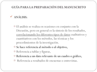 GUÍA PARA LA PREPARACIÓN DEL MANUSCRITO

 ANÁLISIS:


  o El análisis se realiza en ocasiones en conjunto con la
    Discusión, pero en general es la síntesis de los resultados,
    correlacionando los diferentes tipos de datos cualitativos y
    cuantitativos con los métodos, las técnicas y los
    procedimientos de la investigación.
  o Se hace referencia al método o al objetivo,
  o Referencia a tablas y figuras,
  o Referencia a un dato relevante de un cuadro o gráfico,
  o Referencia a resultados de encuestas o entrevistas.
 