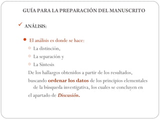 GUÍA PARA LA PREPARACIÓN DEL MANUSCRITO

 ANÁLISIS:

  El análisis es donde se hace:
   o  La distinción,
   o La separación y
   o La Síntesis

   De los hallazgos obtenidos a partir de los resultados,
   buscando ordenar los datos de los principios elementales
      de la búsqueda investigativa, los cuales se concluyen en
   el apartado de Discusión.
 
