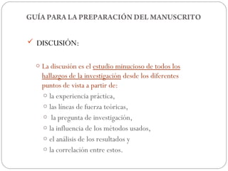 GUÍA PARA LA PREPARACIÓN DEL MANUSCRITO


 DISCUSIÓN:


  o La discusión es el estudio minucioso de todos los
    hallazgos de la investigación desde los diferentes
    puntos de vista a partir de:
    o la experiencia práctica,
    o las líneas de fuerza teóricas,
    o la pregunta de investigación,
    o la influencia de los métodos usados,
    o el análisis de los resultados y
    o la correlación entre estos.
 