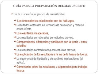 GUÍA PARA LA PREPARACIÓN DEL MANUSCRITO

o En la discusión se ponen de manifiesto:

    Los Antecedentes relacionados con los hallazgos,
   Resultados obtenidos en términos de causalidad y relación
    causa-efecto,
   Los resultados inesperados,
   Los resultados corroborados por estudios previos,
   Comparaciones, diferencias y similitudes con la teoría u otros
    estudios
   Los resultados contradictorios con estudios previos,
   La explicación de los resultados a la luz de la líneas de fuerza,
   La sugerencia de hipótesis y de posibles implicaciones (si
    aplica),
   Comentarios sobre los resultados y sugerencias para trabajos
    futuros
 