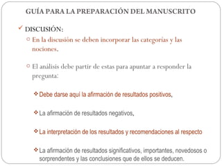 GUÍA PARA LA PREPARACIÓN DEL MANUSCRITO

 DISCUSIÓN:
  o En la discusión se deben incorporar las categorías y las
    nociones.

  o El análisis debe partir de estas para apuntar a responder la
    pregunta:

     Debe darse aquí la afirmación de resultados positivos,


     La afirmación de resultados negativos,


     La interpretación de los resultados y recomendaciones al respecto


     La afirmación de resultados significativos, importantes, novedosos o
      sorprendentes y las conclusiones que de ellos se deducen.
 