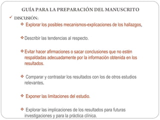 GUÍA PARA LA PREPARACIÓN DEL MANUSCRITO
 DISCUSIÓN:
      Explorar los posibles mecanismos-explicaciones de los hallazgos,


      Describir las tendencias al respecto.


      Evitar hacer afirmaciones o sacar conclusiones que no estén
        respaldadas adecuadamente por la información obtenida en los
        resultados.

      Comparar y contrastar los resultados con los de otros estudios
        relevantes.

      Exponer las limitaciones del estudio.


      Explorar las implicaciones de los resultados para futuras
        investigaciones y para la práctica clínica.
 