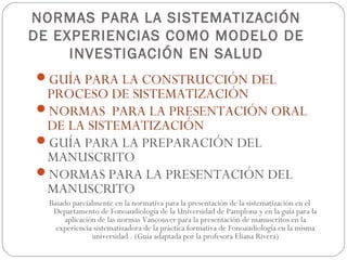 NORMAS PARA LA SISTEMATIZACIÓN
DE EXPERIENCIAS COMO MODELO DE
     INVESTIGACIÓN EN SALUD
GUÍA PARA LA CONSTRUCCIÓN DEL
 PROCESO DE SISTEMATIZACIÓN
NORMAS PARA LA PRESENTACIÓN ORAL
 DE LA SISTEMATIZACIÓN
GUÍA PARA LA PREPARACIÓN DEL
 MANUSCRITO
NORMAS PARA LA PRESENTACIÓN DEL
 MANUSCRITO
  Basado parcialmente en la normativa para la presentación de la sistematización en el
   Departamento de Fonoaudiología de la Universidad de Pamplona y en la guía para la
       aplicación de las normas Vancouver para la presentación de manuscritos en la
    experiencia sistematizadora de la práctica formativa de Fonoaudiología en la misma
                universidad . (Guía adaptada por la profesora Eliana Rivera)
 