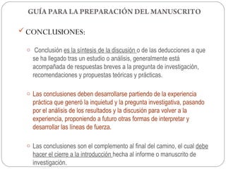 GUÍA PARA LA PREPARACIÓN DEL MANUSCRITO

 CONCLUSIONES:

 o Conclusión es la síntesis de la discusión o de las deducciones a que
   se ha llegado tras un estudio o análisis, generalmente está
   acompañada de respuestas breves a la pregunta de investigación,
   recomendaciones y propuestas teóricas y prácticas.

 o Las conclusiones deben desarrollarse partiendo de la experiencia
   práctica que generó la inquietud y la pregunta investigativa, pasando
   por el análisis de los resultados y la discusión para volver a la
   experiencia, proponiendo a futuro otras formas de interpretar y
   desarrollar las líneas de fuerza.

 o Las conclusiones son el complemento al final del camino, el cual debe
   hacer el cierre a la introducción hecha al informe o manuscrito de
   investigación.
 