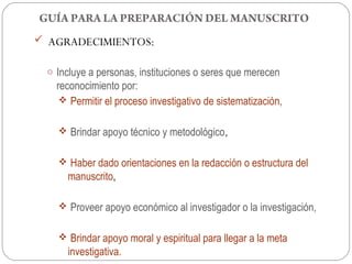 GUÍA PARA LA PREPARACIÓN DEL MANUSCRITO
 AGRADECIMIENTOS:

 o Incluye a personas, instituciones o seres que merecen
   reconocimiento por:
     Permitir el proceso investigativo de sistematización,


    Brindar apoyo técnico y metodológico,


    Haber dado orientaciones en la redacción o estructura del
     manuscrito,

    Proveer apoyo económico al investigador o la investigación,


    Brindar apoyo moral y espiritual para llegar a la meta
     investigativa.
 