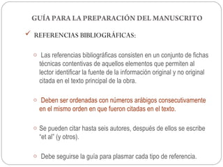 GUÍA PARA LA PREPARACIÓN DEL MANUSCRITO

 REFERENCIAS BIBLIOGRÁFICAS:

  o Las referencias bibliográficas consisten en un conjunto de fichas
    técnicas contentivas de aquellos elementos que permiten al
    lector identificar la fuente de la información original y no original
    citada en el texto principal de la obra.

  o Deben ser ordenadas con números arábigos consecutivamente
    en el mismo orden en que fueron citadas en el texto.

  o Se pueden citar hasta seis autores, después de ellos se escribe
    “et al” (y otros).

  o Debe seguirse la guía para plasmar cada tipo de referencia.
 