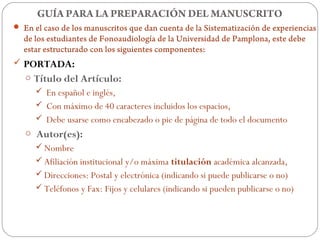 GUÍA PARA LA PREPARACIÓN DEL MANUSCRITO
 En el caso de los manuscritos que dan cuenta de la Sistematización de experiencias
  de los estudiantes de Fonoaudiología de la Universidad de Pamplona, este debe
  estar estructurado con los siguientes componentes:
 PORTADA:
   o Título del Artículo:
       En español e inglés,
       Con máximo de 40 caracteres incluidos los espacios,
       Debe usarse como encabezado o pie de página de todo el documento
   o Autor(es):
      Nombre
      Afiliación institucional y/o máxima titulación académica alcanzada,
      Direcciones: Postal y electrónica (indicando si puede publicarse o no)
      Teléfonos y Fax: Fijos y celulares (indicando si pueden publicarse o no)
 