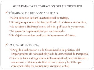 GUÍA PARA LA PREPARACIÓN DEL MANUSCRITO

 TÉRMINOS DE RESPONSABILIDAD
 o Carta donde se declara la autenticidad de trabajo,
 o Se asegura que nunca ha sido publicado ni enviado a otra revista,
 o Se autoriza a UniPamplona su edición, publicación y comercio,
 o Se asume la responsabilidad por su contenido.
 o Su objetivo es evitar conflicto de intereses en el futuro.


 CARTA DE ENTREGA
 o Dirigida a la dirección o a la Coordinación de prácticas del
   Departamento de Fonoaudiología de la Universidad de Pamplona,
 o En ella se hace entrega formal del manuscrito de sistematización,
   sus anexos, el documento final de los 6 pasos y los CDs que
   contienen todos los documentos en medio virtual.
 