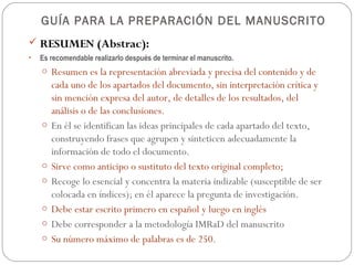 GUÍA PARA LA PREPARACIÓN DEL MANUSCRITO
 RESUMEN (Abstrac):
•   Es recomendable realizarlo después de terminar el manuscrito.
    o Resumen es la representación abreviada y precisa del contenido y de
        cada uno de los apartados del documento, sin interpretación crítica y
        sin mención expresa del autor, de detalles de los resultados, del
        análisis o de las conclusiones.
    o   En él se identifican las ideas principales de cada apartado del texto,
        construyendo frases que agrupen y sinteticen adecuadamente la
        información de todo el documento.
    o   Sirve como anticipo o sustituto del texto original completo;
    o   Recoge lo esencial y concentra la materia indizable (susceptible de ser
        colocada en índices); en él aparece la pregunta de investigación.
    o   Debe estar escrito primero en español y luego en inglés
    o   Debe corresponder a la metodología IMRaD del manuscrito
    o   Su número máximo de palabras es de 250.
 
